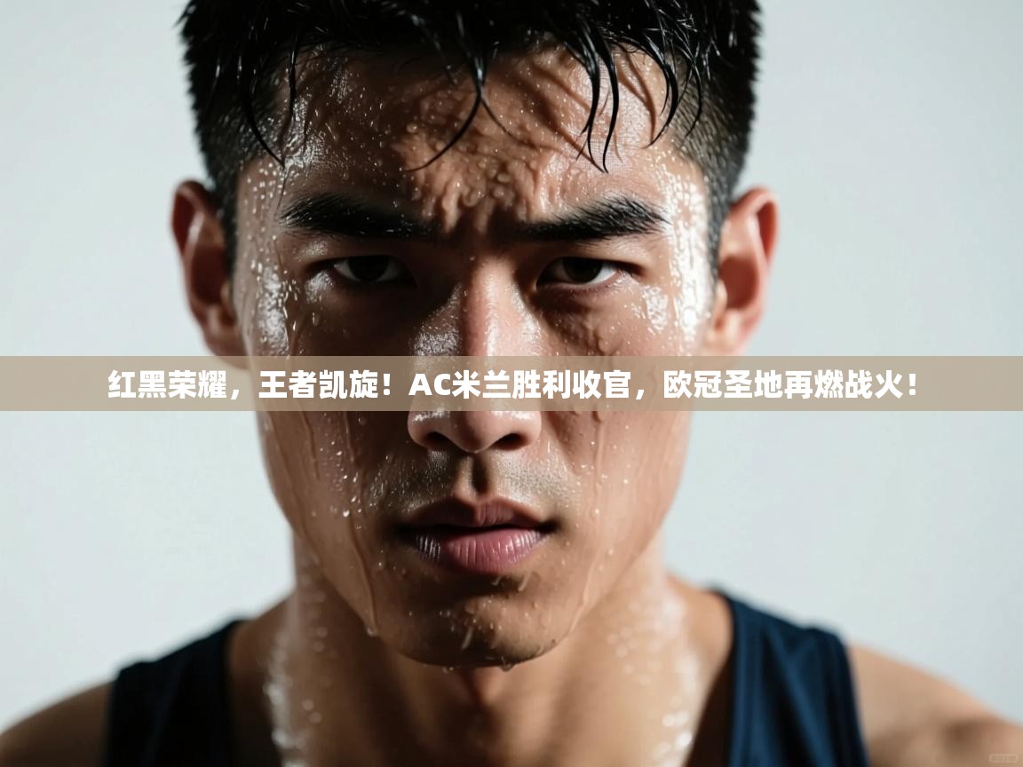红黑荣耀,王者凯旋!AC米兰胜利收官,欧冠圣地再燃战火!