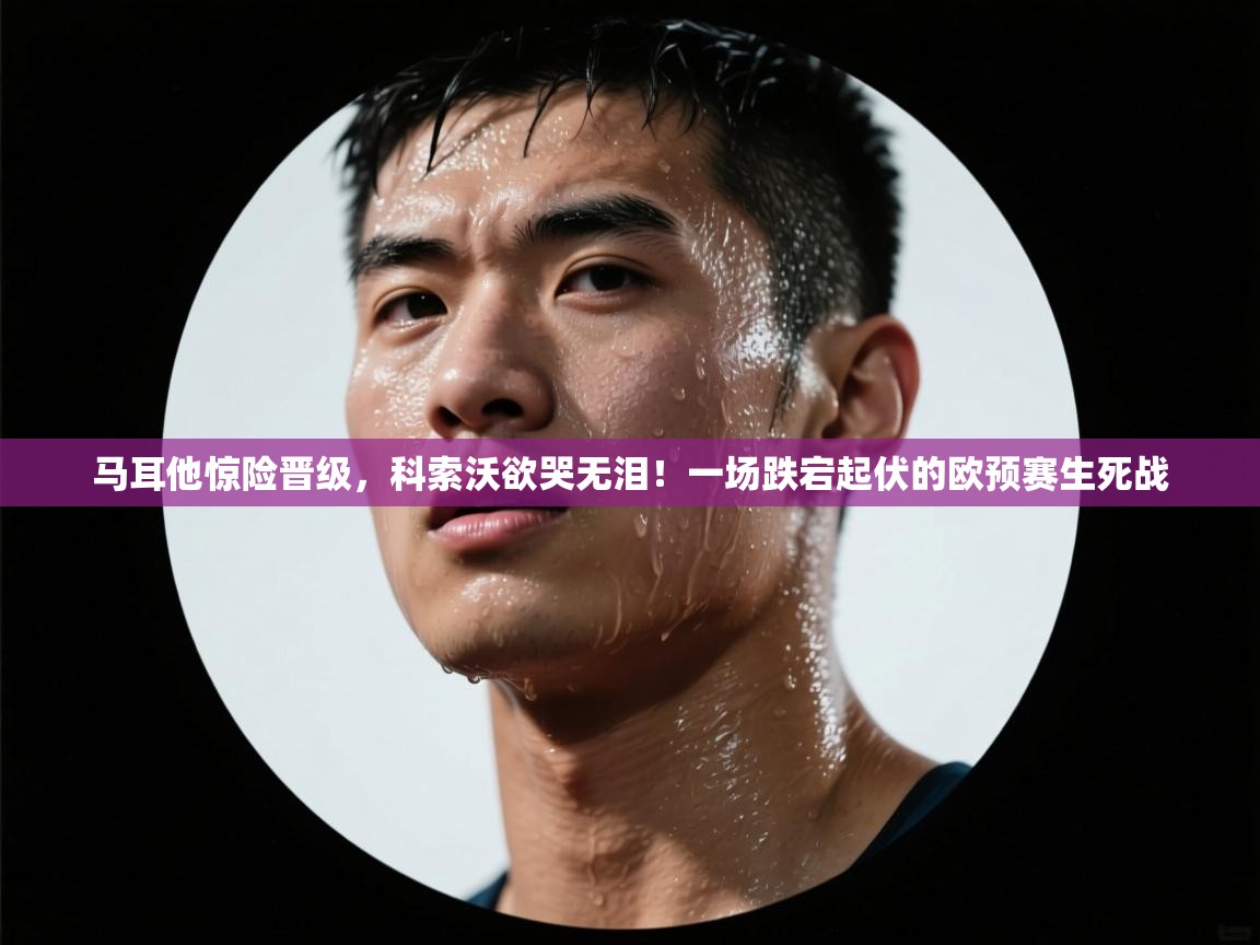 马耳他惊险晋级,科索沃欲哭无泪!一场跌宕起伏的欧预赛生死战